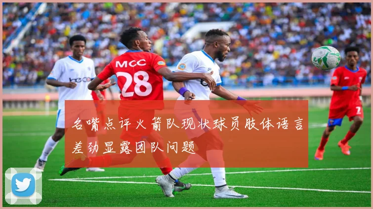 名嘴点评火箭队现状球员肢体语言差劲显露团队问题