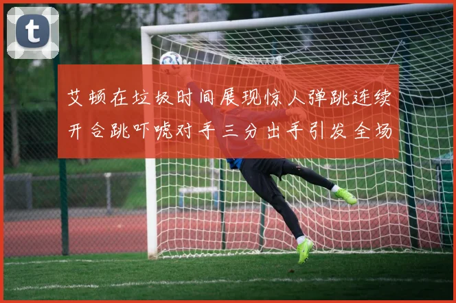 艾顿在垃圾时间展现惊人弹跳连续开合跳吓唬对手三分出手引发全场欢呼