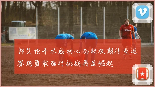 郭艾伦手术成功心态积极期待重返赛场勇敢面对挑战再度崛起