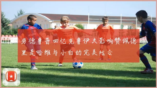 劳德鲁普回忆克鲁伊夫影响赞佩德里是哈维与小白的完美结合