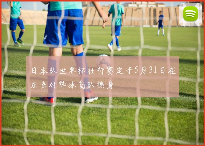 日本队世界杯壮行赛定于5月31日在东京对阵冰岛队热身
