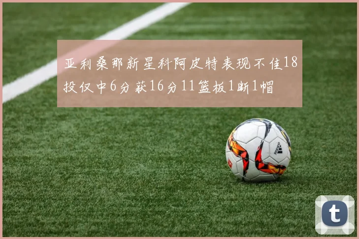 亚利桑那新星科阿皮特表现不佳18投仅中6分获16分11篮板1断1帽
