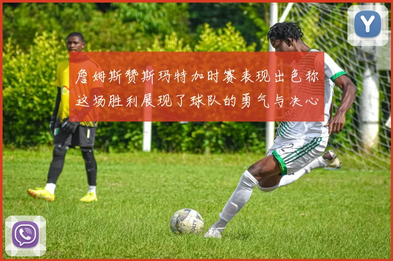 詹姆斯赞斯玛特加时赛表现出色称这场胜利展现了球队的勇气与决心