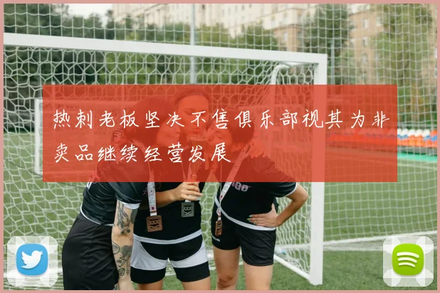 热刺老板坚决不售俱乐部视其为非卖品继续经营发展