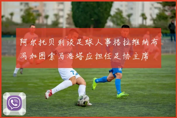 阿尔托贝利谈足球人事格拉维纳布冯加图索马洛塔应担任足协主席