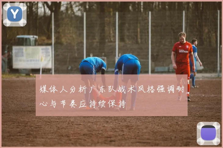 媒体人分析广东队战术风格强调耐心与节奏应持续保持