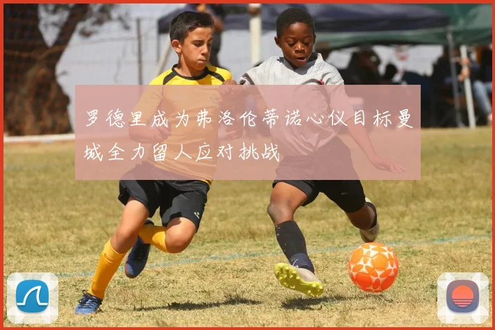 罗德里成为弗洛伦蒂诺心仪目标曼城全力留人应对挑战