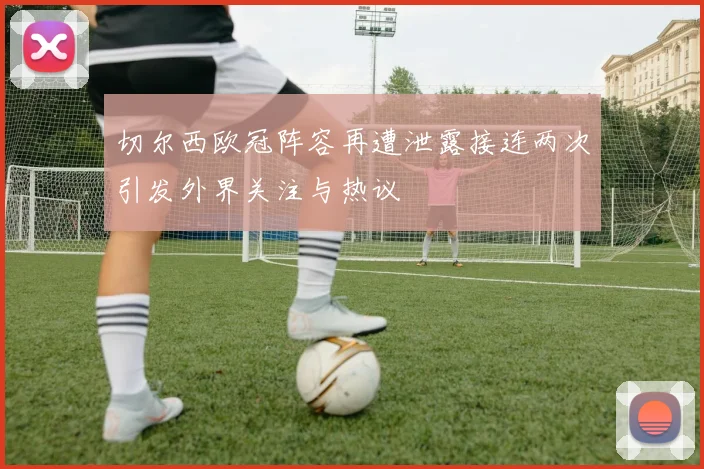 切尔西欧冠阵容再遭泄露接连两次引发外界关注与热议