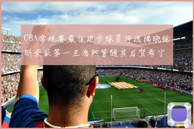 CBA常规赛最佳进步球员评选揭晓徐昕荣获第一王浩然紧随其后贺希宁位列第三