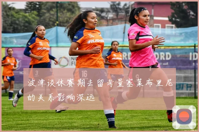 波津谈休赛期去留考量塞莱布里尼的关系影响深远