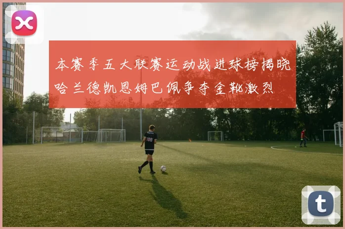 本赛季五大联赛运动战进球榜揭晓哈兰德凯恩姆巴佩争夺金靴激烈