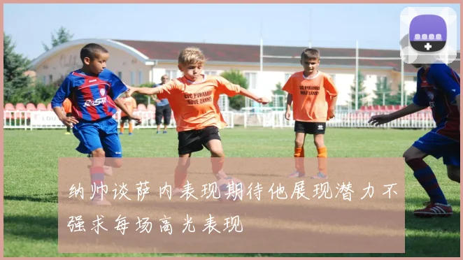 纳帅谈萨内表现期待他展现潜力不强求每场高光表现